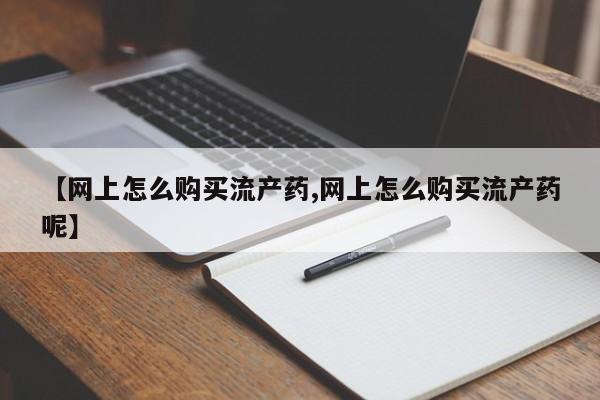 私人卖打胎药联系方式【网上怎么购买流产药,网上怎么购买流产药呢】