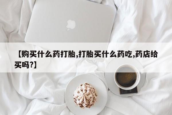 私人卖打胎药联系方式【购买什么药打胎,打胎买什么药吃,药店给买吗?】