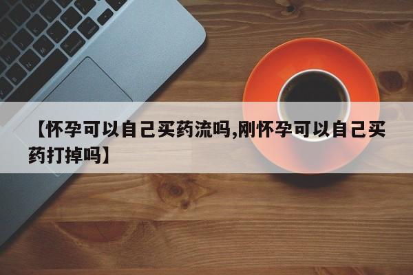 私人卖打胎药联系方式【怀孕可以自己买药流吗,刚怀孕可以自己买药打掉吗】
